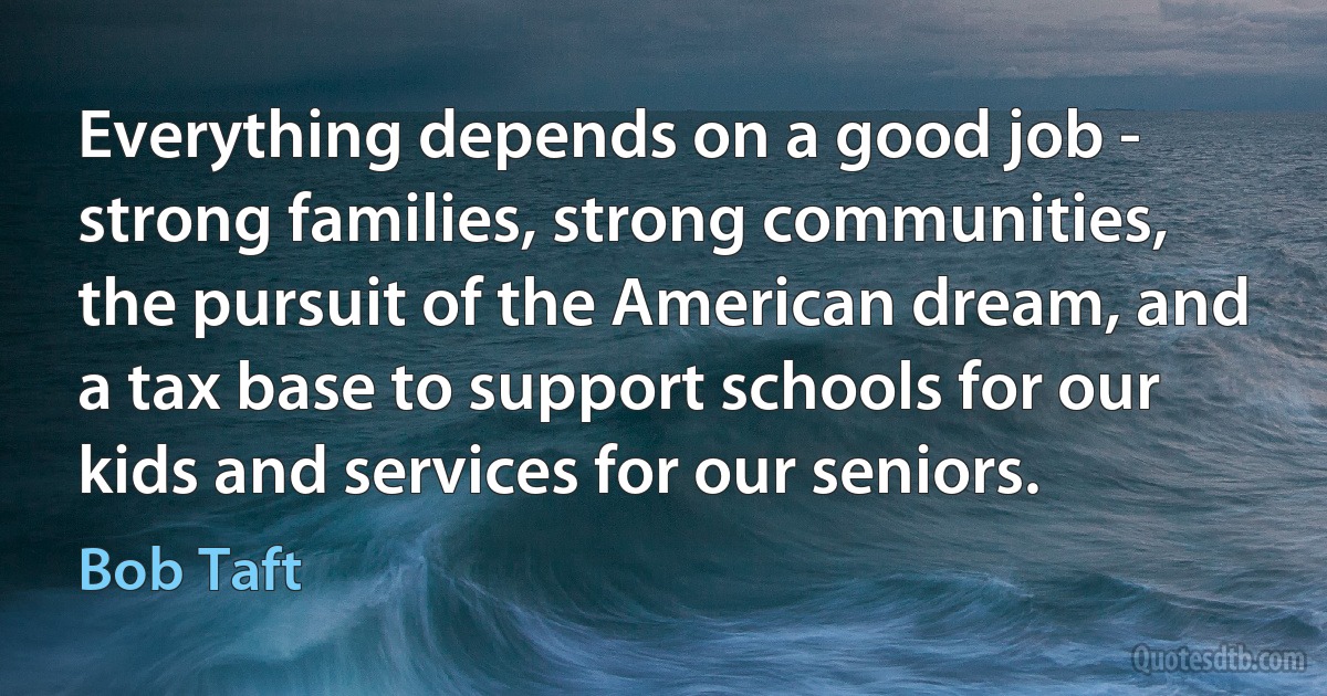 Everything depends on a good job - strong families, strong communities, the pursuit of the American dream, and a tax base to support schools for our kids and services for our seniors. (Bob Taft)