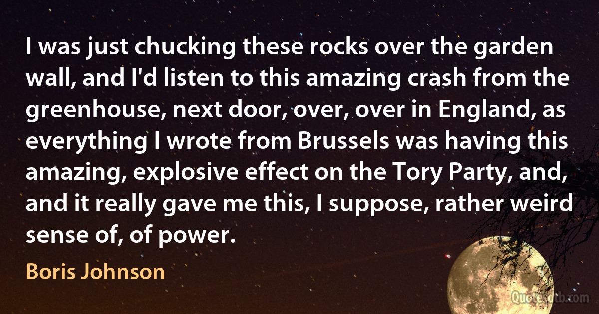 I was just chucking these rocks over the garden wall, and I'd listen to this amazing crash from the greenhouse, next door, over, over in England, as everything I wrote from Brussels was having this amazing, explosive effect on the Tory Party, and, and it really gave me this, I suppose, rather weird sense of, of power. (Boris Johnson)