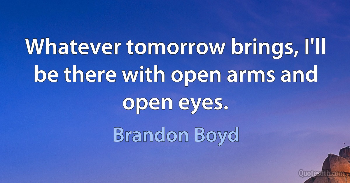 Whatever tomorrow brings, I'll be there with open arms and open eyes. (Brandon Boyd)