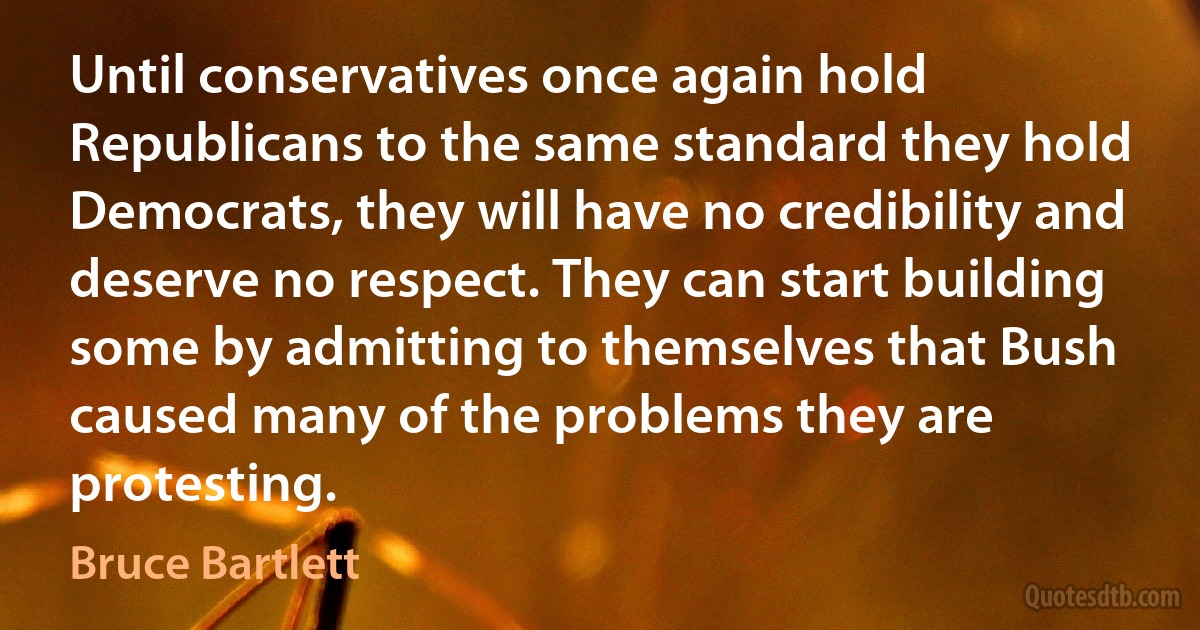 Until conservatives once again hold Republicans to the same standard they hold Democrats, they will have no credibility and deserve no respect. They can start building some by admitting to themselves that Bush caused many of the problems they are protesting. (Bruce Bartlett)