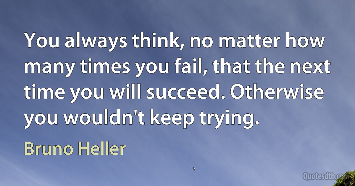 You always think, no matter how many times you fail, that the next time you will succeed. Otherwise you wouldn't keep trying. (Bruno Heller)