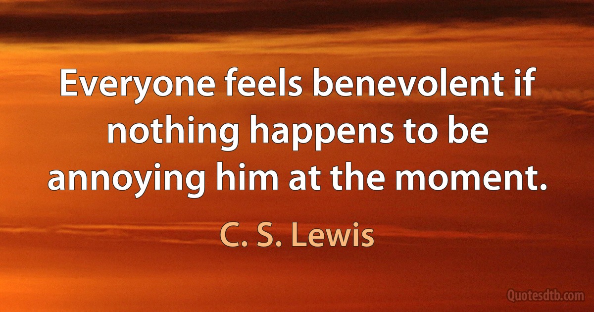 Everyone feels benevolent if nothing happens to be annoying him at the moment. (C. S. Lewis)