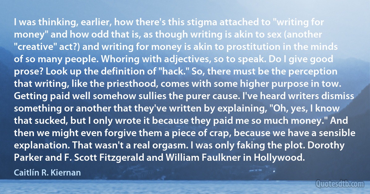 I was thinking, earlier, how there's this stigma attached to "writing for money" and how odd that is, as though writing is akin to sex (another "creative" act?) and writing for money is akin to prostitution in the minds of so many people. Whoring with adjectives, so to speak. Do I give good prose? Look up the definition of "hack." So, there must be the perception that writing, like the priesthood, comes with some higher purpose in tow. Getting paid well somehow sullies the purer cause. I've heard writers dismiss something or another that they've written by explaining, "Oh, yes, I know that sucked, but I only wrote it because they paid me so much money." And then we might even forgive them a piece of crap, because we have a sensible explanation. That wasn't a real orgasm. I was only faking the plot. Dorothy Parker and F. Scott Fitzgerald and William Faulkner in Hollywood. (Caitlín R. Kiernan)