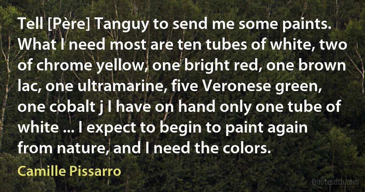 Tell [Père] Tanguy to send me some paints. What I need most are ten tubes of white, two of chrome yellow, one bright red, one brown lac, one ultramarine, five Veronese green, one cobalt j I have on hand only one tube of white ... I expect to begin to paint again from nature, and I need the colors. (Camille Pissarro)