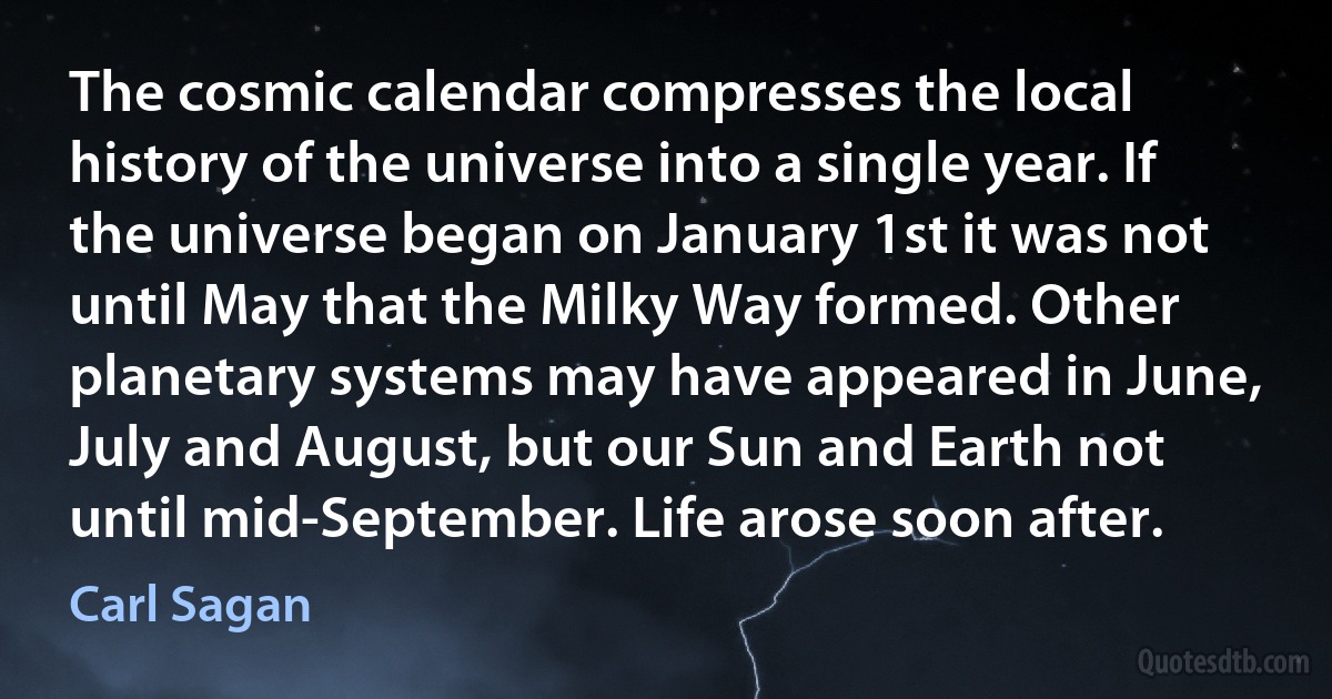 The cosmic calendar compresses the local history of the universe into a single year. If the universe began on January 1st it was not until May that the Milky Way formed. Other planetary systems may have appeared in June, July and August, but our Sun and Earth not until mid-September. Life arose soon after. (Carl Sagan)