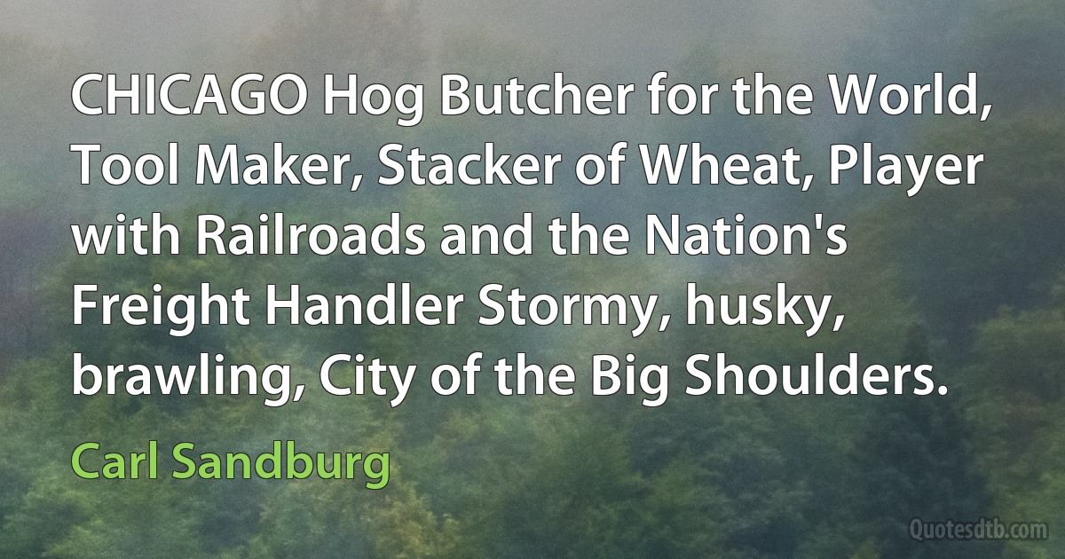 CHICAGO Hog Butcher for the World, Tool Maker, Stacker of Wheat, Player with Railroads and the Nation's Freight Handler Stormy, husky, brawling, City of the Big Shoulders. (Carl Sandburg)