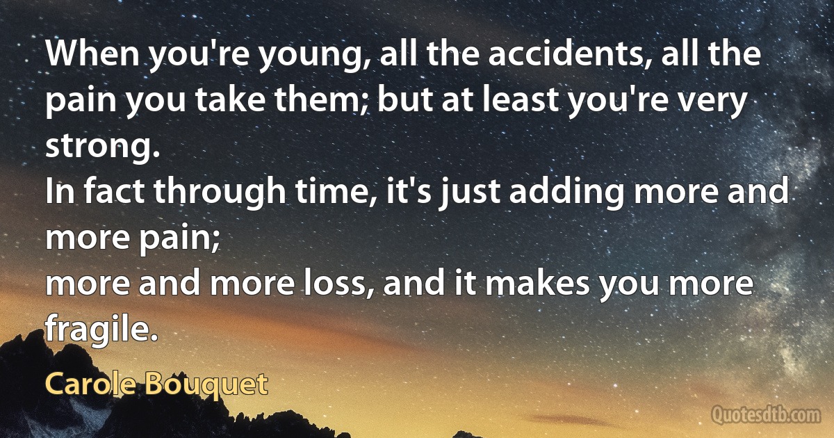 When you're young, all the accidents, all the pain you take them; but at least you're very strong.
In fact through time, it's just adding more and more pain;
more and more loss, and it makes you more fragile. (Carole Bouquet)