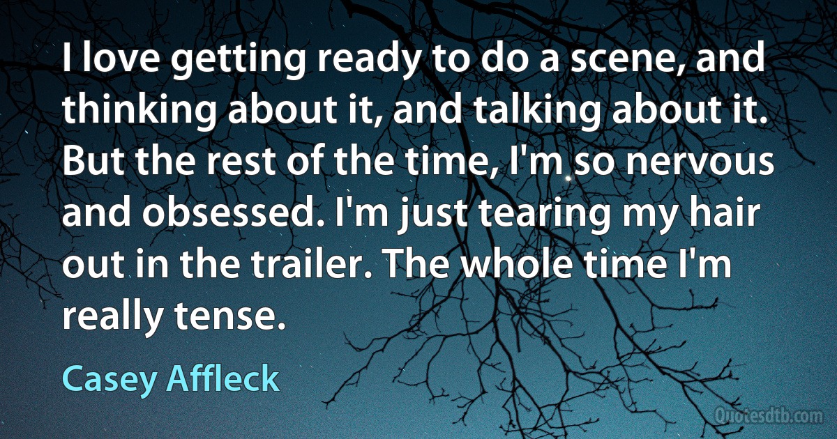 I love getting ready to do a scene, and thinking about it, and talking about it. But the rest of the time, I'm so nervous and obsessed. I'm just tearing my hair out in the trailer. The whole time I'm really tense. (Casey Affleck)