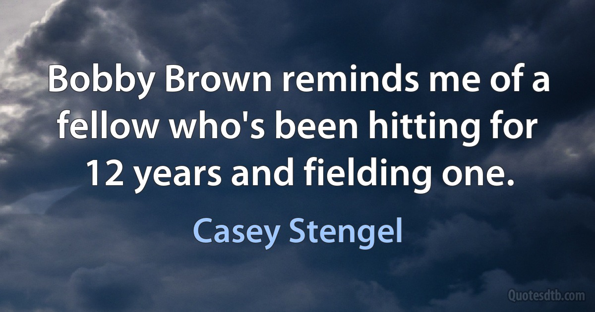 Bobby Brown reminds me of a fellow who's been hitting for 12 years and fielding one. (Casey Stengel)