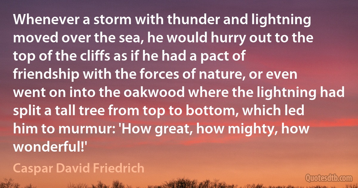 Whenever a storm with thunder and lightning moved over the sea, he would hurry out to the top of the cliffs as if he had a pact of friendship with the forces of nature, or even went on into the oakwood where the lightning had split a tall tree from top to bottom, which led him to murmur: 'How great, how mighty, how wonderful!' (Caspar David Friedrich)