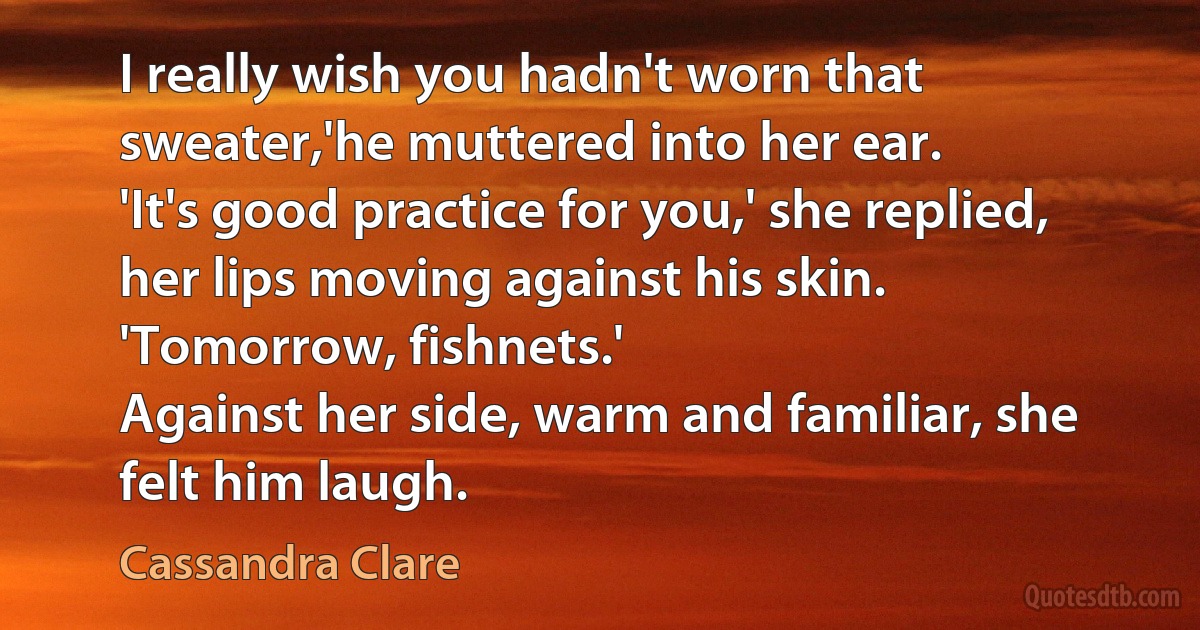 I really wish you hadn't worn that sweater,'he muttered into her ear.
'It's good practice for you,' she replied, her lips moving against his skin.
'Tomorrow, fishnets.'
Against her side, warm and familiar, she felt him laugh. (Cassandra Clare)