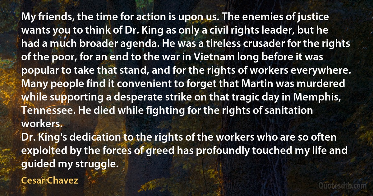 My friends, the time for action is upon us. The enemies of justice wants you to think of Dr. King as only a civil rights leader, but he had a much broader agenda. He was a tireless crusader for the rights of the poor, for an end to the war in Vietnam long before it was popular to take that stand, and for the rights of workers everywhere.
Many people find it convenient to forget that Martin was murdered while supporting a desperate strike on that tragic day in Memphis, Tennessee. He died while fighting for the rights of sanitation workers.
Dr. King's dedication to the rights of the workers who are so often exploited by the forces of greed has profoundly touched my life and guided my struggle. (Cesar Chavez)