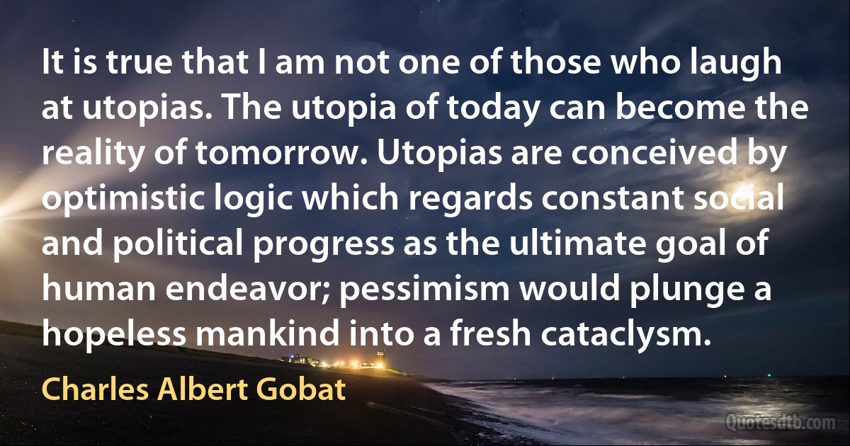 It is true that I am not one of those who laugh at utopias. The utopia of today can become the reality of tomorrow. Utopias are conceived by optimistic logic which regards constant social and political progress as the ultimate goal of human endeavor; pessimism would plunge a hopeless mankind into a fresh cataclysm. (Charles Albert Gobat)