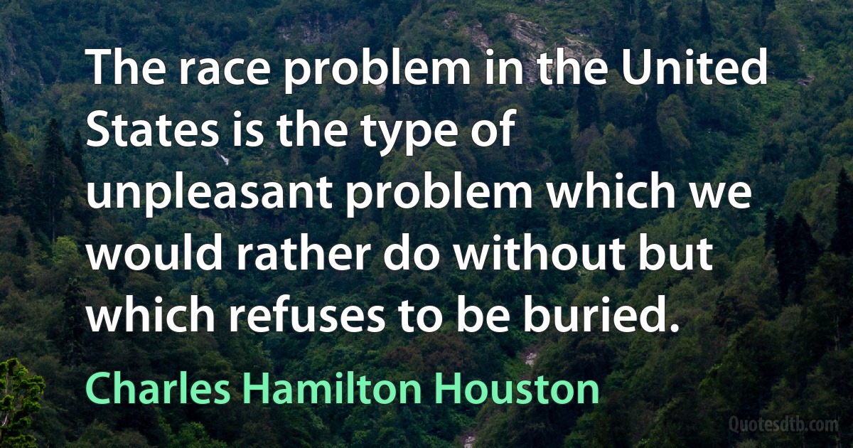 The race problem in the United States is the type of unpleasant problem which we would rather do without but which refuses to be buried. (Charles Hamilton Houston)