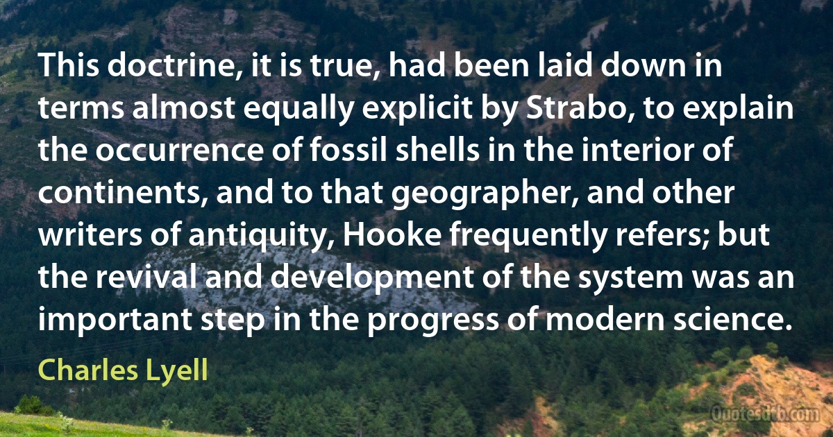 This doctrine, it is true, had been laid down in terms almost equally explicit by Strabo, to explain the occurrence of fossil shells in the interior of continents, and to that geographer, and other writers of antiquity, Hooke frequently refers; but the revival and development of the system was an important step in the progress of modern science. (Charles Lyell)