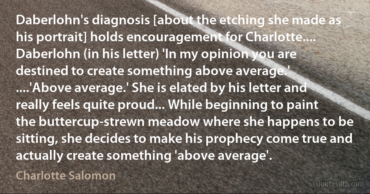 Daberlohn's diagnosis [about the etching she made as his portrait] holds encouragement for Charlotte.... Daberlohn (in his letter) 'In my opinion you are destined to create something above average.'
....'Above average.' She is elated by his letter and really feels quite proud... While beginning to paint the buttercup-strewn meadow where she happens to be sitting, she decides to make his prophecy come true and actually create something 'above average'. (Charlotte Salomon)