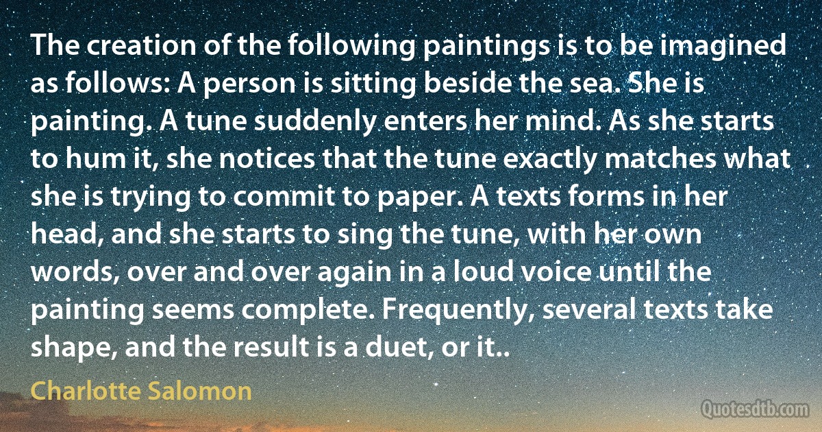 The creation of the following paintings is to be imagined as follows: A person is sitting beside the sea. She is painting. A tune suddenly enters her mind. As she starts to hum it, she notices that the tune exactly matches what she is trying to commit to paper. A texts forms in her head, and she starts to sing the tune, with her own words, over and over again in a loud voice until the painting seems complete. Frequently, several texts take shape, and the result is a duet, or it.. (Charlotte Salomon)