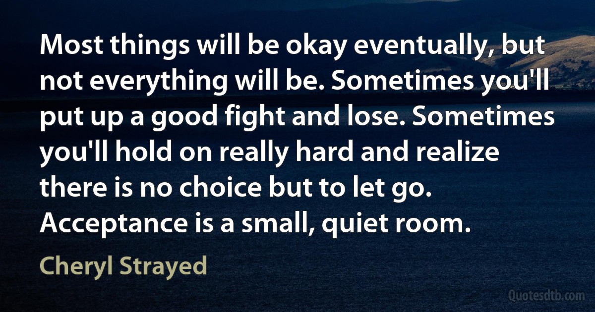 Most things will be okay eventually, but not everything will be. Sometimes you'll put up a good fight and lose. Sometimes you'll hold on really hard and realize there is no choice but to let go. Acceptance is a small, quiet room. (Cheryl Strayed)