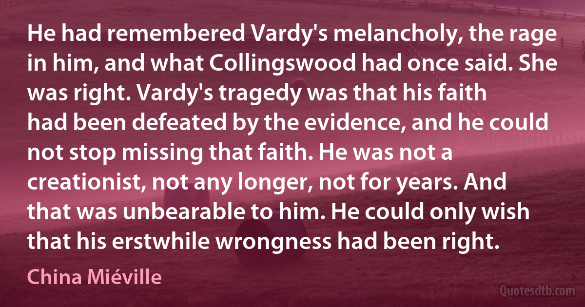 He had remembered Vardy's melancholy, the rage in him, and what Collingswood had once said. She was right. Vardy's tragedy was that his faith had been defeated by the evidence, and he could not stop missing that faith. He was not a creationist, not any longer, not for years. And that was unbearable to him. He could only wish that his erstwhile wrongness had been right. (China Miéville)