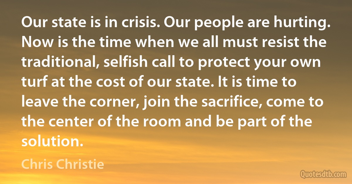 Our state is in crisis. Our people are hurting. Now is the time when we all must resist the traditional, selfish call to protect your own turf at the cost of our state. It is time to leave the corner, join the sacrifice, come to the center of the room and be part of the solution. (Chris Christie)