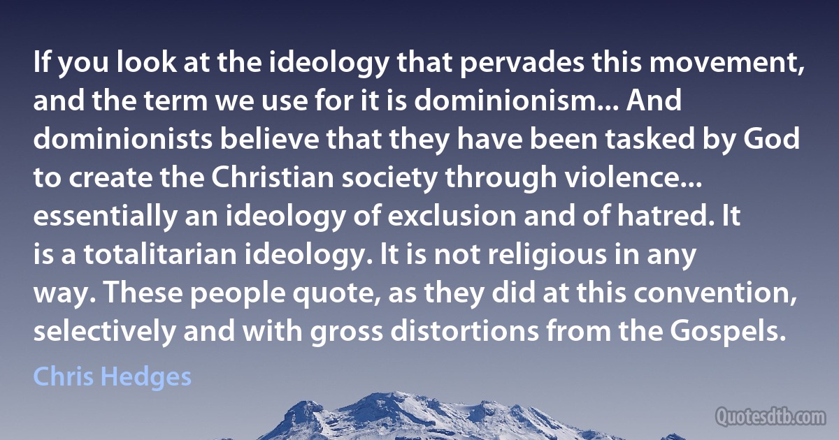 If you look at the ideology that pervades this movement, and the term we use for it is dominionism... And dominionists believe that they have been tasked by God to create the Christian society through violence... essentially an ideology of exclusion and of hatred. It is a totalitarian ideology. It is not religious in any way. These people quote, as they did at this convention, selectively and with gross distortions from the Gospels. (Chris Hedges)