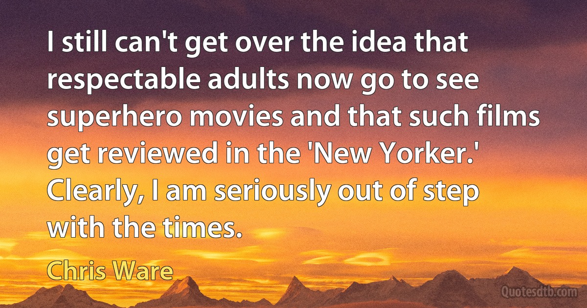 I still can't get over the idea that respectable adults now go to see superhero movies and that such films get reviewed in the 'New Yorker.' Clearly, I am seriously out of step with the times. (Chris Ware)