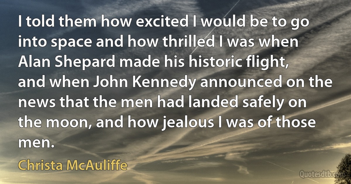 I told them how excited I would be to go into space and how thrilled I was when Alan Shepard made his historic flight, and when John Kennedy announced on the news that the men had landed safely on the moon, and how jealous I was of those men. (Christa McAuliffe)