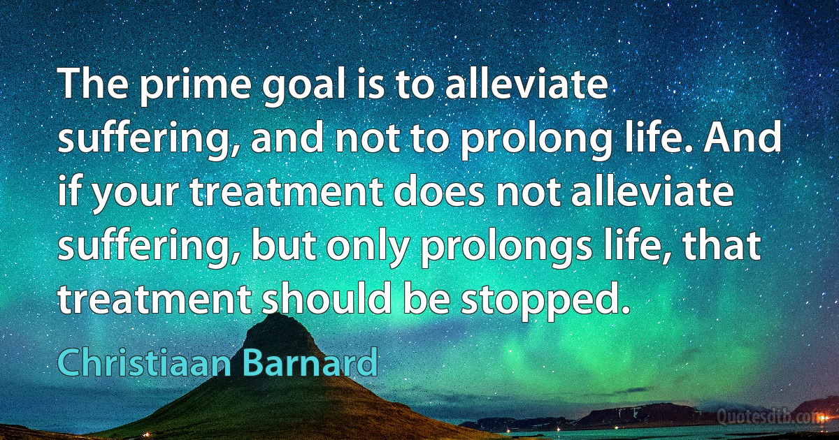 The prime goal is to alleviate suffering, and not to prolong life. And if your treatment does not alleviate suffering, but only prolongs life, that treatment should be stopped. (Christiaan Barnard)