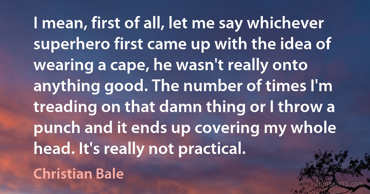 I mean, first of all, let me say whichever superhero first came up with the idea of wearing a cape, he wasn't really onto anything good. The number of times I'm treading on that damn thing or I throw a punch and it ends up covering my whole head. It's really not practical. (Christian Bale)