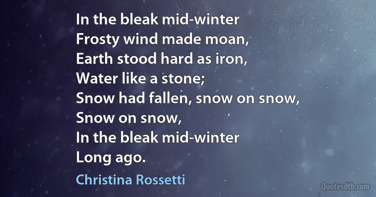 In the bleak mid-winter
Frosty wind made moan,
Earth stood hard as iron,
Water like a stone;
Snow had fallen, snow on snow,
Snow on snow,
In the bleak mid-winter
Long ago. (Christina Rossetti)