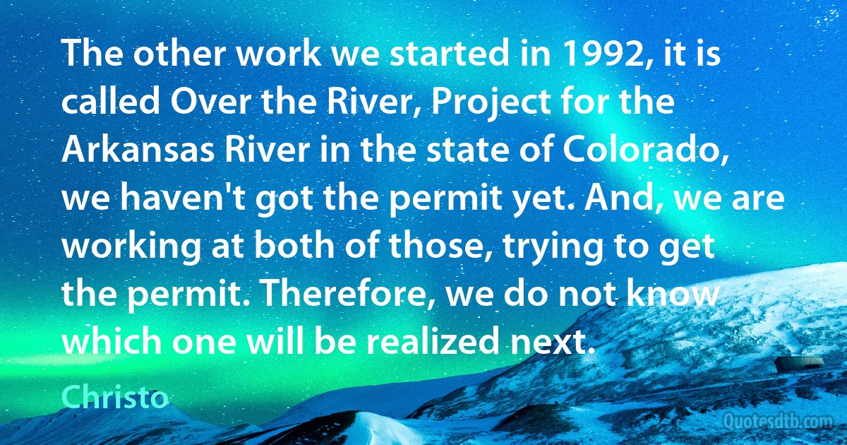 The other work we started in 1992, it is called Over the River, Project for the Arkansas River in the state of Colorado, we haven't got the permit yet. And, we are working at both of those, trying to get the permit. Therefore, we do not know which one will be realized next. (Christo)