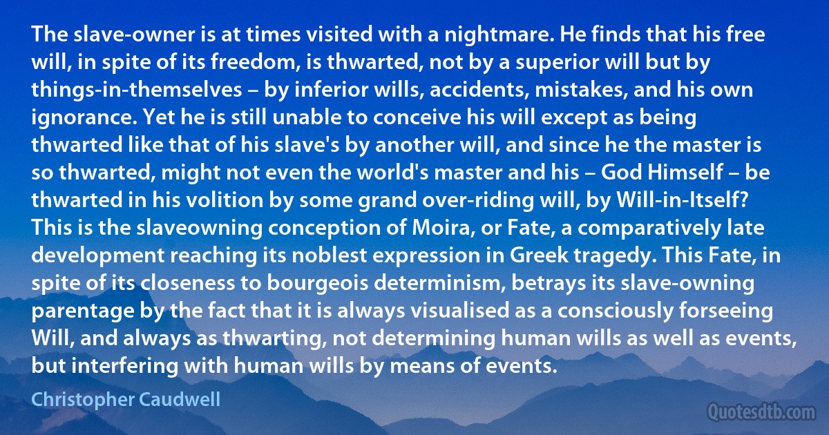 The slave-owner is at times visited with a nightmare. He finds that his free will, in spite of its freedom, is thwarted, not by a superior will but by things-in-themselves – by inferior wills, accidents, mistakes, and his own ignorance. Yet he is still unable to conceive his will except as being thwarted like that of his slave's by another will, and since he the master is so thwarted, might not even the world's master and his – God Himself – be thwarted in his volition by some grand over-riding will, by Will-in-Itself? This is the slaveowning conception of Moira, or Fate, a comparatively late development reaching its noblest expression in Greek tragedy. This Fate, in spite of its closeness to bourgeois determinism, betrays its slave-owning parentage by the fact that it is always visualised as a consciously forseeing Will, and always as thwarting, not determining human wills as well as events, but interfering with human wills by means of events. (Christopher Caudwell)