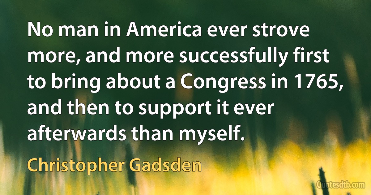 No man in America ever strove more, and more successfully first to bring about a Congress in 1765, and then to support it ever afterwards than myself. (Christopher Gadsden)