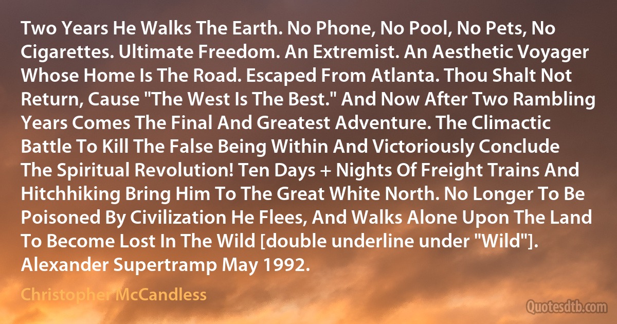 Two Years He Walks The Earth. No Phone, No Pool, No Pets, No Cigarettes. Ultimate Freedom. An Extremist. An Aesthetic Voyager Whose Home Is The Road. Escaped From Atlanta. Thou Shalt Not Return, Cause "The West Is The Best." And Now After Two Rambling Years Comes The Final And Greatest Adventure. The Climactic Battle To Kill The False Being Within And Victoriously Conclude The Spiritual Revolution! Ten Days + Nights Of Freight Trains And Hitchhiking Bring Him To The Great White North. No Longer To Be Poisoned By Civilization He Flees, And Walks Alone Upon The Land To Become Lost In The Wild [double underline under "Wild"]. Alexander Supertramp May 1992. (Christopher McCandless)