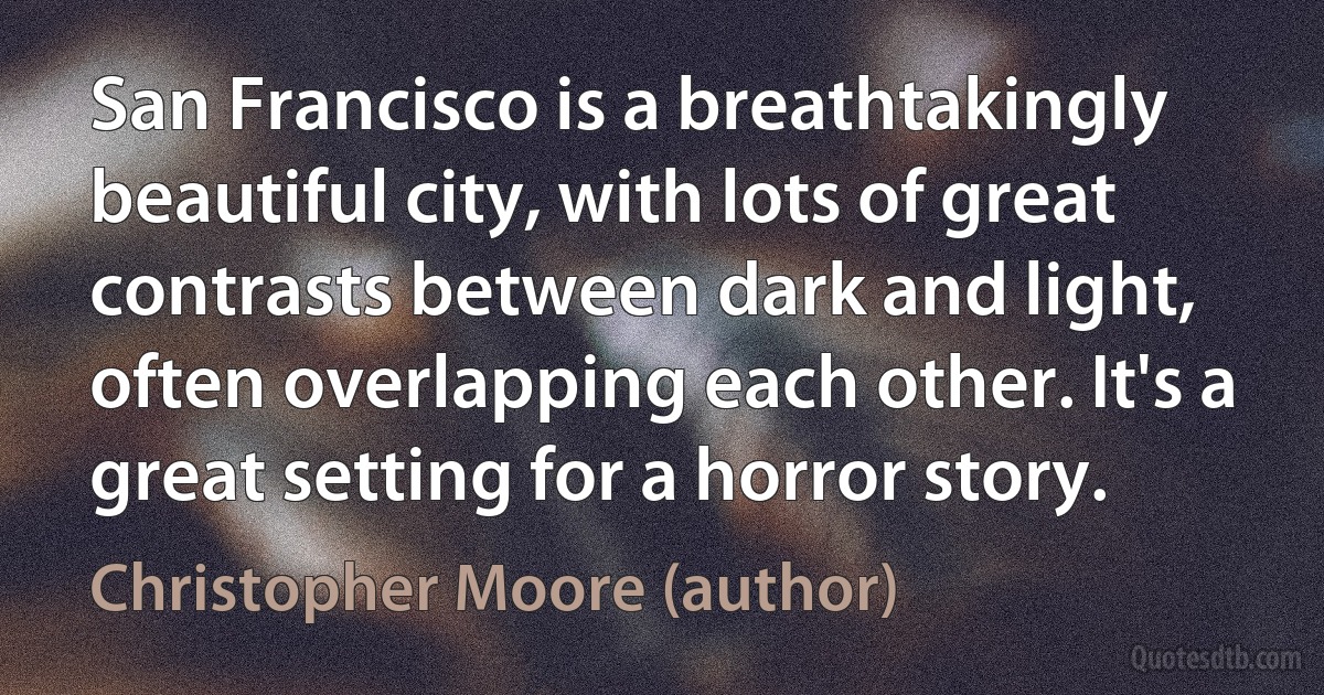 San Francisco is a breathtakingly beautiful city, with lots of great contrasts between dark and light, often overlapping each other. It's a great setting for a horror story. (Christopher Moore (author))