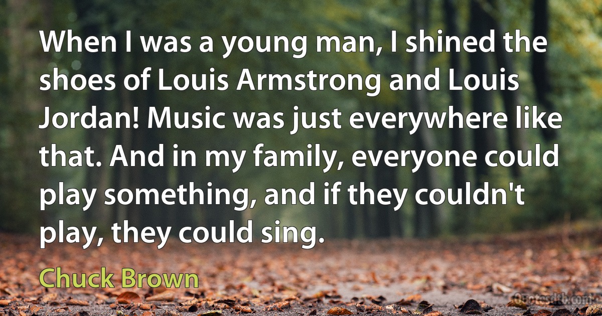 When I was a young man, I shined the shoes of Louis Armstrong and Louis Jordan! Music was just everywhere like that. And in my family, everyone could play something, and if they couldn't play, they could sing. (Chuck Brown)