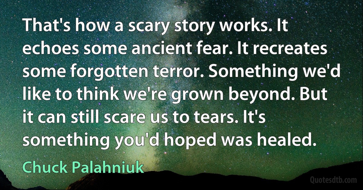 That's how a scary story works. It echoes some ancient fear. It recreates some forgotten terror. Something we'd like to think we're grown beyond. But it can still scare us to tears. It's something you'd hoped was healed. (Chuck Palahniuk)