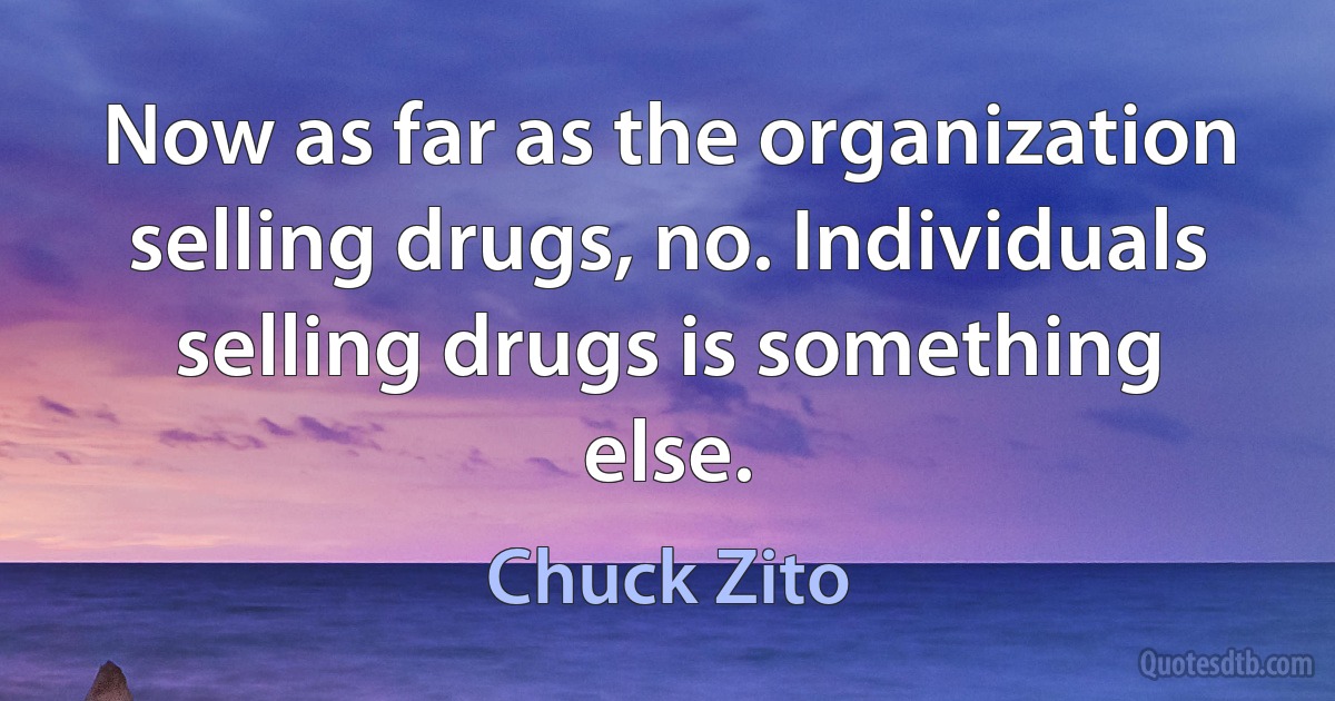 Now as far as the organization selling drugs, no. Individuals selling drugs is something else. (Chuck Zito)