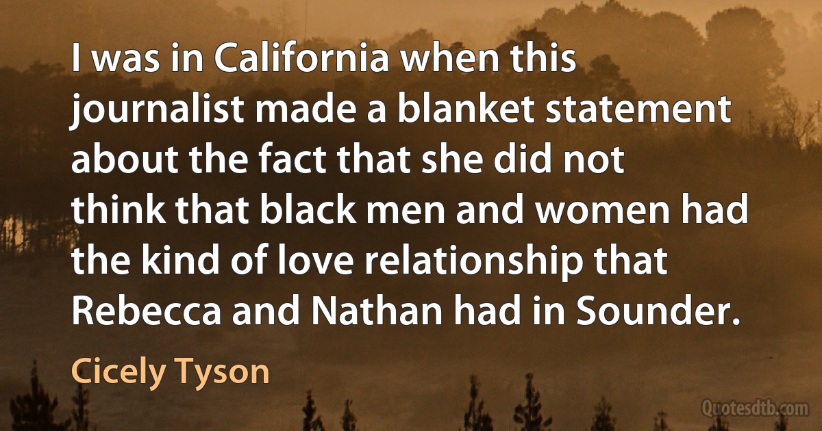 I was in California when this journalist made a blanket statement about the fact that she did not think that black men and women had the kind of love relationship that Rebecca and Nathan had in Sounder. (Cicely Tyson)