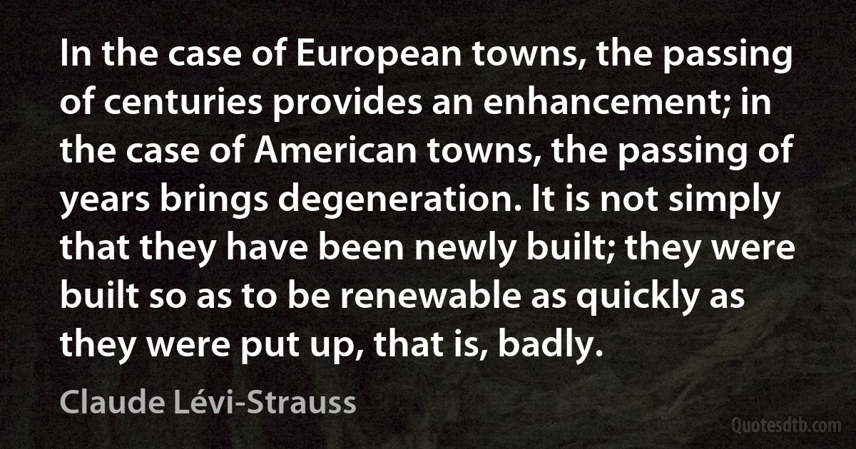 In the case of European towns, the passing of centuries provides an enhancement; in the case of American towns, the passing of years brings degeneration. It is not simply that they have been newly built; they were built so as to be renewable as quickly as they were put up, that is, badly. (Claude Lévi-Strauss)