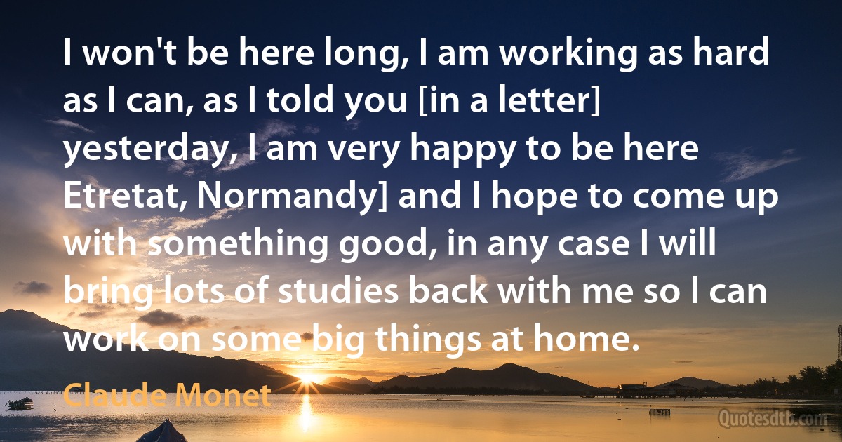 I won't be here long, I am working as hard as I can, as I told you [in a letter] yesterday, I am very happy to be here Etretat, Normandy] and I hope to come up with something good, in any case I will bring lots of studies back with me so I can work on some big things at home. (Claude Monet)