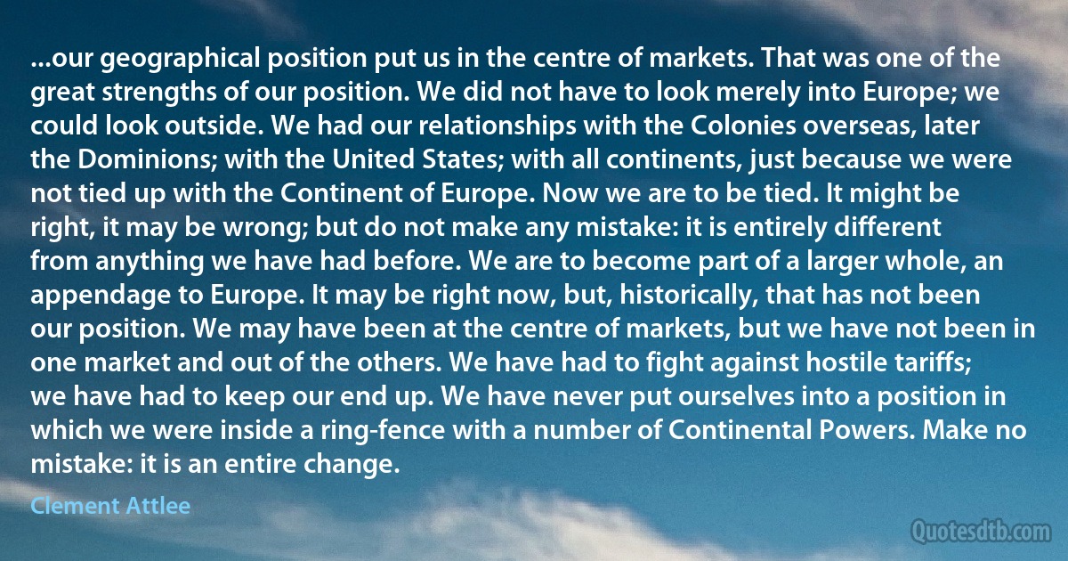 ...our geographical position put us in the centre of markets. That was one of the great strengths of our position. We did not have to look merely into Europe; we could look outside. We had our relationships with the Colonies overseas, later the Dominions; with the United States; with all continents, just because we were not tied up with the Continent of Europe. Now we are to be tied. It might be right, it may be wrong; but do not make any mistake: it is entirely different from anything we have had before. We are to become part of a larger whole, an appendage to Europe. It may be right now, but, historically, that has not been our position. We may have been at the centre of markets, but we have not been in one market and out of the others. We have had to fight against hostile tariffs; we have had to keep our end up. We have never put ourselves into a position in which we were inside a ring-fence with a number of Continental Powers. Make no mistake: it is an entire change. (Clement Attlee)