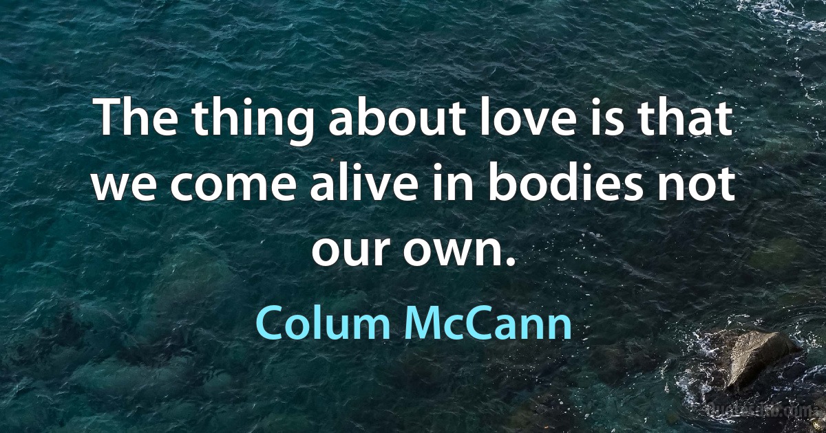 The thing about love is that we come alive in bodies not our own. (Colum McCann)