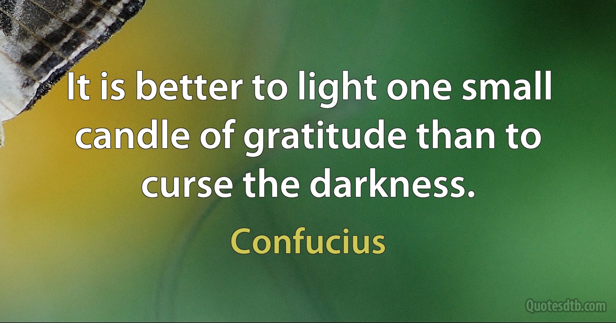 It is better to light one small candle of gratitude than to curse the darkness. (Confucius)