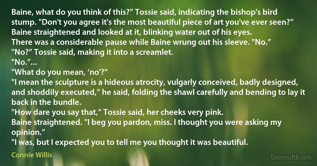 Baine, what do you think of this?” Tossie said, indicating the bishop's bird stump. "Don't you agree it's the most beautiful piece of art you've ever seen?”
Baine straightened and looked at it, blinking water out of his eyes.
There was a considerable pause while Baine wrung out his sleeve. "No.”
"No?” Tossie said, making it into a screamlet.
"No.”...
"What do you mean, ‘no'?”
"I mean the sculpture is a hideous atrocity, vulgarly conceived, badly designed, and shoddily executed,” he said, folding the shawl carefully and bending to lay it back in the bundle.
"How dare you say that,” Tossie said, her cheeks very pink.
Baine straightened. "I beg you pardon, miss. I thought you were asking my opinion.”
"I was, but I expected you to tell me you thought it was beautiful. (Connie Willis)