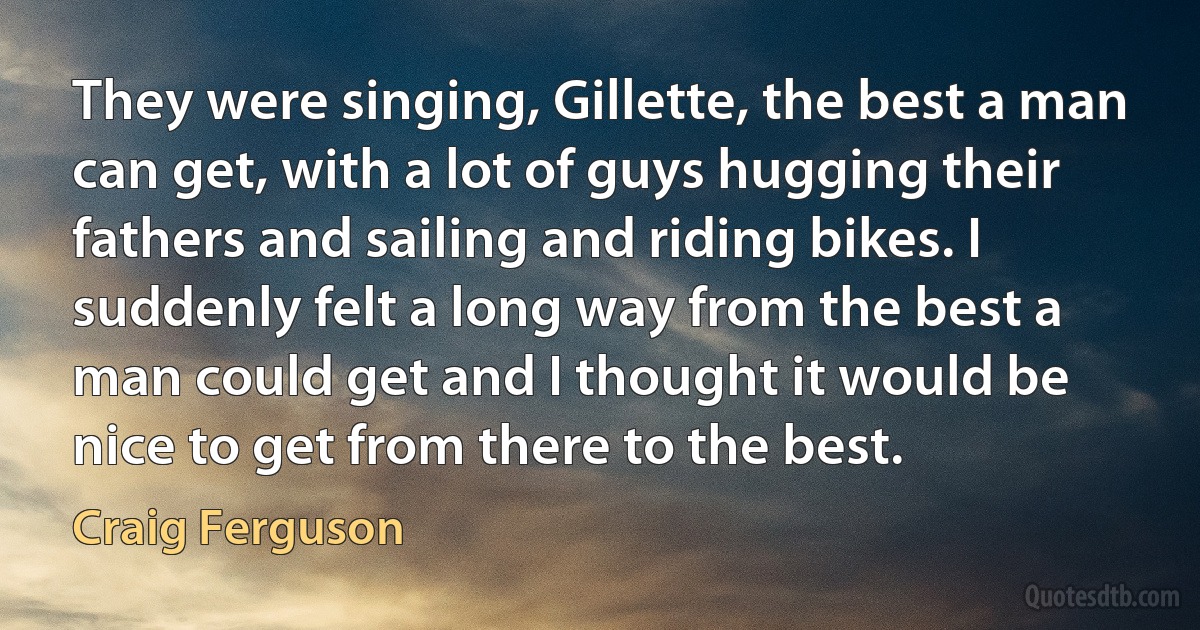 They were singing, Gillette, the best a man can get, with a lot of guys hugging their fathers and sailing and riding bikes. I suddenly felt a long way from the best a man could get and I thought it would be nice to get from there to the best. (Craig Ferguson)