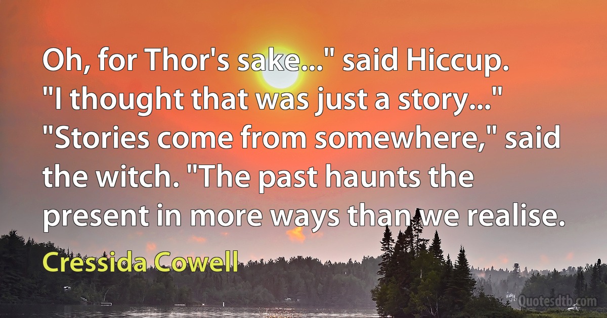 Oh, for Thor's sake..." said Hiccup. "I thought that was just a story..."
"Stories come from somewhere," said the witch. "The past haunts the present in more ways than we realise. (Cressida Cowell)