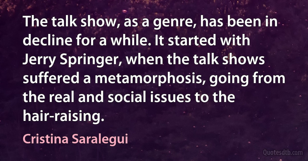 The talk show, as a genre, has been in decline for a while. It started with Jerry Springer, when the talk shows suffered a metamorphosis, going from the real and social issues to the hair-raising. (Cristina Saralegui)