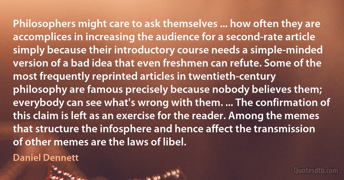 Philosophers might care to ask themselves ... how often they are accomplices in increasing the audience for a second-rate article simply because their introductory course needs a simple-minded version of a bad idea that even freshmen can refute. Some of the most frequently reprinted articles in twentieth-century philosophy are famous precisely because nobody believes them; everybody can see what's wrong with them. ... The confirmation of this claim is left as an exercise for the reader. Among the memes that structure the infosphere and hence affect the transmission of other memes are the laws of libel. (Daniel Dennett)