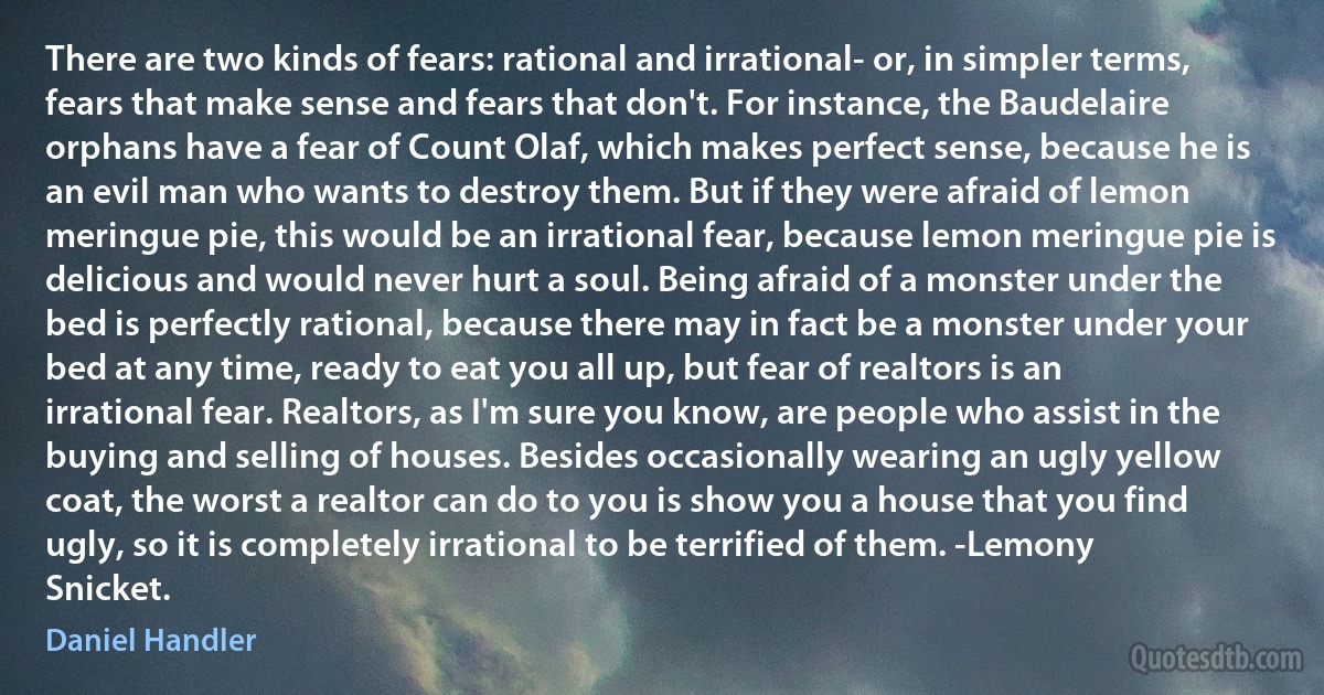 There are two kinds of fears: rational and irrational- or, in simpler terms, fears that make sense and fears that don't. For instance, the Baudelaire orphans have a fear of Count Olaf, which makes perfect sense, because he is an evil man who wants to destroy them. But if they were afraid of lemon meringue pie, this would be an irrational fear, because lemon meringue pie is delicious and would never hurt a soul. Being afraid of a monster under the bed is perfectly rational, because there may in fact be a monster under your bed at any time, ready to eat you all up, but fear of realtors is an irrational fear. Realtors, as I'm sure you know, are people who assist in the buying and selling of houses. Besides occasionally wearing an ugly yellow coat, the worst a realtor can do to you is show you a house that you find ugly, so it is completely irrational to be terrified of them. -Lemony Snicket. (Daniel Handler)